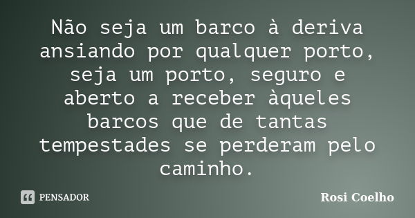 Não seja um barco à deriva ansiando por qualquer porto, seja um porto, seguro e aberto a receber àqueles barcos que de tantas tempestades se perderam pelo camin... Frase de Rosi Coelho.