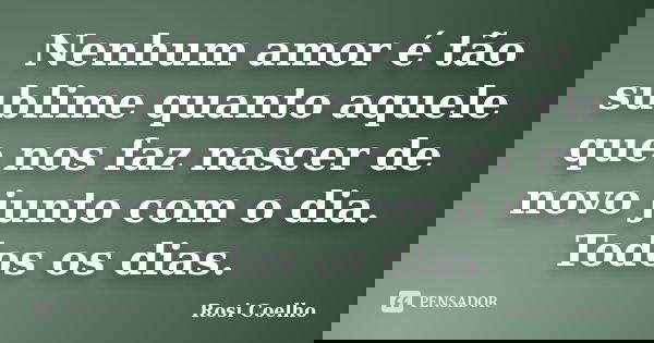 Nenhum amor é tão sublime quanto aquele que nos faz nascer de novo junto com o dia. Todos os dias.... Frase de Rosi Coelho.