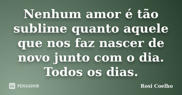 Nenhum amor é tão sublime quanto aquele que nos faz nascer de novo junto com o dia. Todos os dias.... Frase de Rosi Coelho.