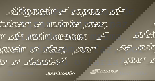 Ninguém é capaz de tirar a minha paz, além de mim mesma. E se ninguém o faz, por que eu o faria?... Frase de Rosi Coelho.