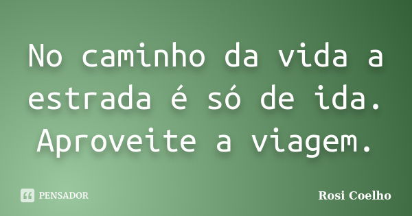 No caminho da vida a estrada é só de ida. Aproveite a viagem.... Frase de Rosi Coelho.