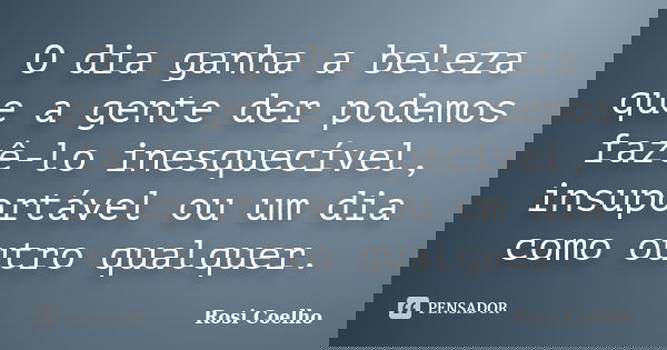 O dia ganha a beleza que a gente der podemos fazê-lo inesquecível, insuportável ou um dia como outro qualquer.... Frase de Rosi Coelho.