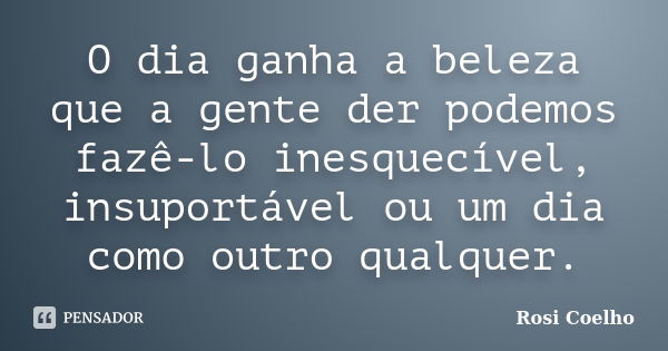 O dia ganha a beleza que a gente der podemos fazê-lo inesquecível, insuportável ou um dia como outro qualquer.... Frase de Rosi Coelho.