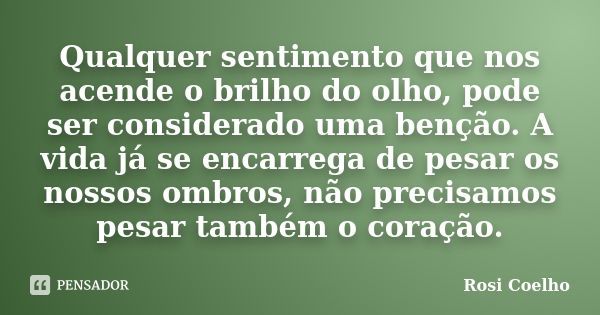 Qualquer sentimento que nos acende o brilho do olho, pode ser considerado uma benção. A vida já se encarrega de pesar os nossos ombros, não precisamos pesar tam... Frase de Rosi Coelho.