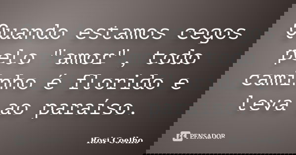 Quando estamos cegos pelo "amor", todo caminho é florido e leva ao paraíso.... Frase de Rosi Coelho.