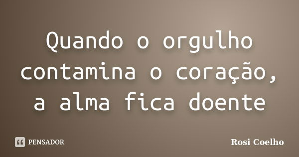 Quando o orgulho contamina o coração, a alma fica doente... Frase de Rosi Coelho.