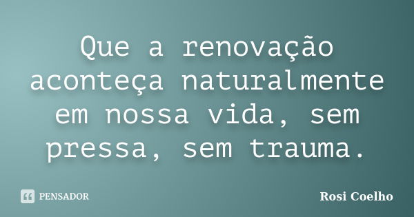 Que a renovação aconteça naturalmente em nossa vida, sem pressa, sem trauma.... Frase de Rosi Coelho.