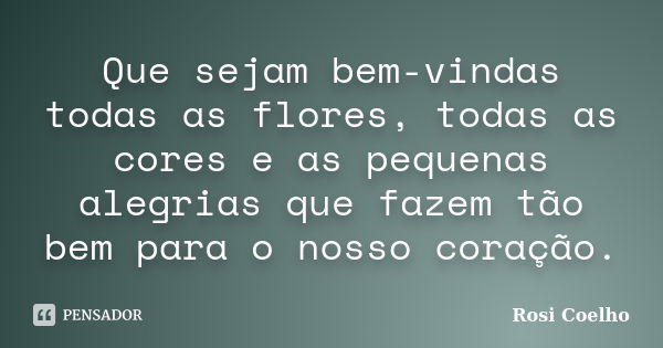 Que sejam bem-vindas todas as flores, todas as cores e as pequenas alegrias que fazem tão bem para o nosso coração.... Frase de Rosi Coelho.