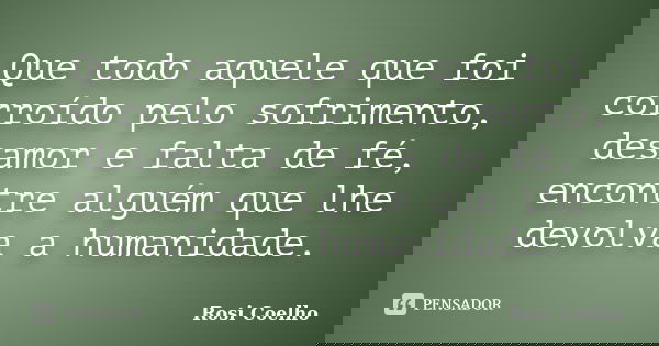 Que todo aquele que foi corroído pelo sofrimento, desamor e falta de fé, encontre alguém que lhe devolva a humanidade.... Frase de Rosi Coelho.