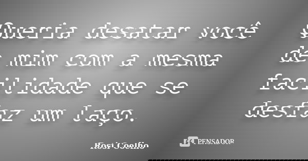 Queria desatar você de mim com a mesma facilidade que se desfaz um laço.... Frase de Rosi Coelho.