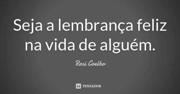Seja a lembrança feliz na vida de alguém.... Frase de Rosi Coelho.