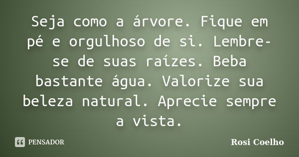 Seja como a árvore. Fique em pé e orgulhoso de si. Lembre-se de suas raízes. Beba bastante água. Valorize sua beleza natural. Aprecie sempre a vista.... Frase de Rosi Coelho.