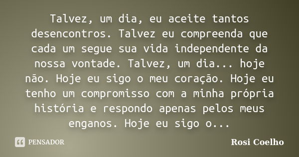 Talvez, um dia, eu aceite tantos desencontros. Talvez eu compreenda que cada um segue sua vida independente da nossa vontade. Talvez, um dia... hoje não. Hoje e... Frase de Rosi Coelho.