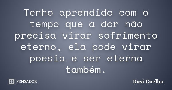 Tenho aprendido com o tempo que a dor não precisa virar sofrimento eterno, ela pode virar poesia e ser eterna também.... Frase de Rosi Coelho.