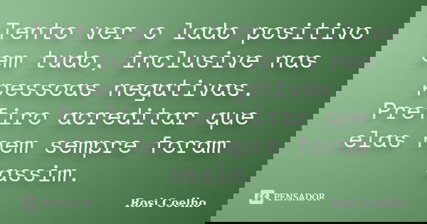 Tento ver o lado positivo em tudo, inclusive nas pessoas negativas. Prefiro acreditar que elas nem sempre foram assim.... Frase de Rosi Coelho.