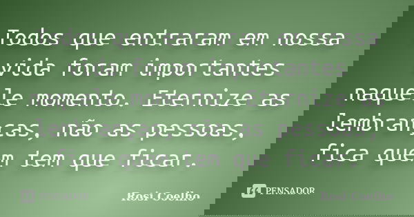 Todos que entraram em nossa vida foram importantes naquele momento. Eternize as lembranças, não as pessoas, fica quem tem que ficar.... Frase de Rosi Coelho.