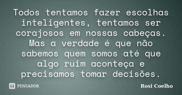 Todos tentamos fazer escolhas inteligentes, tentamos ser corajosos em nossas cabeças. Mas a verdade é que não sabemos quem somos até que algo ruim aconteça e pr... Frase de Rosi Coelho.