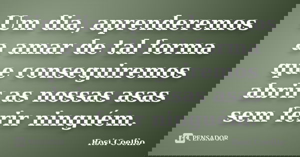 Um dia, aprenderemos a amar de tal forma que conseguiremos abrir as nossas asas sem ferir ninguém.... Frase de Rosi Coelho.