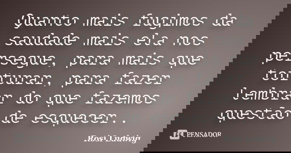 Quanto mais fugimos da saudade mais ela nos persegue, para mais que torturar, para fazer lembrar do que fazemos questão de esquecer..... Frase de Rosi Ludwig.