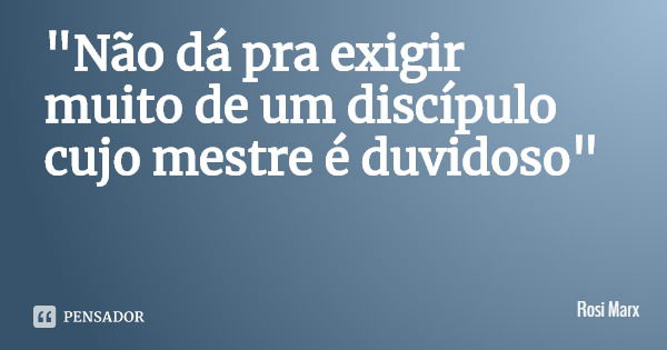 "Não dá pra exigir muito de um discípulo cujo mestre é duvidoso"... Frase de Rosi Marx.