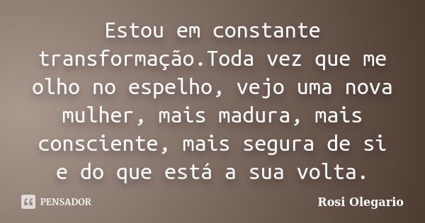 Estou em constante transformação. Toda vez que me olho no espelho, vejo uma nova mulher, mais madura, mais consciente, mais segura de si e do que está a sua vol... Frase de Rosi Olegario.