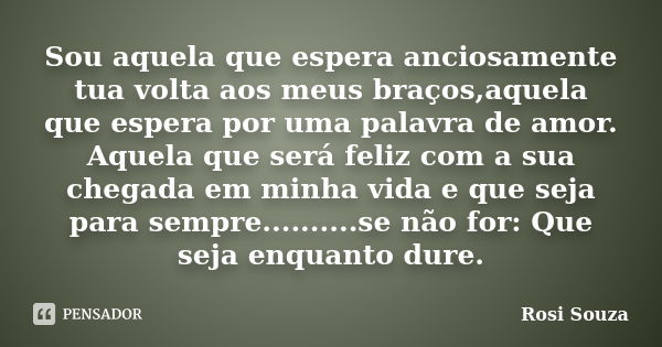 Sou aquela que espera anciosamente tua volta aos meus braços,aquela que espera por uma palavra de amor. Aquela que será feliz com a sua chegada em minha vida e ... Frase de Rosi Souza.