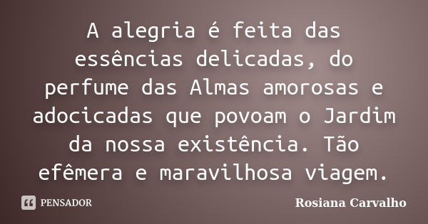 A alegria é feita das essências delicadas, do perfume das Almas amorosas e adocicadas que povoam o Jardim da nossa existência. Tão efêmera e maravilhosa viagem.... Frase de Rosiana Carvalho.