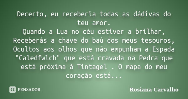 Decerto, eu receberia todas as dádivas do teu amor. Quando a Lua no céu estiver a brilhar, Receberás a chave do baú dos meus tesouros, Ocultos aos olhos que não... Frase de Rosiana Carvalho.