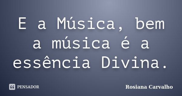 E a Música, bem a música é a essência Divina.... Frase de Rosiana Carvalho.