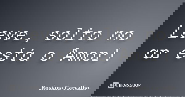 Leve, solto no ar está o Amor!... Frase de Rosiana Carvalho.