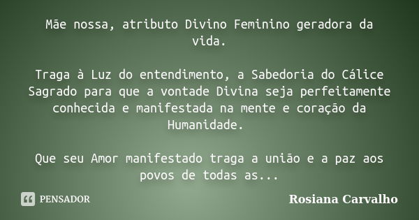 Mãe nossa, atributo Divino Feminino geradora da vida. Traga à Luz do entendimento, a Sabedoria do Cálice Sagrado para que a vontade Divina seja perfeitamente co... Frase de Rosiana Carvalho.