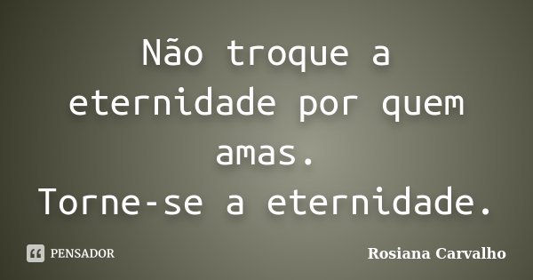 Não troque a eternidade por quem amas. Torne-se a eternidade.... Frase de Rosiana Carvalho.