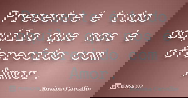 Presente é tudo aquilo que nos é oferecido com Amor.... Frase de Rosiana Carvalho.