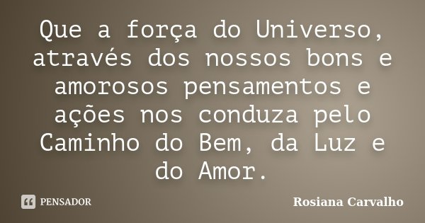 Que a força do Universo, através dos nossos bons e amorosos pensamentos e ações nos conduza pelo Caminho do Bem, da Luz e do Amor.... Frase de Rosiana Carvalho.