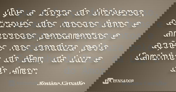 Que a força do Universo, através dos nossos bons e amorosos pensamentos e ações nos conduza pelo Caminho do Bem, da Luz e do Amor.... Frase de Rosiana Carvalho.