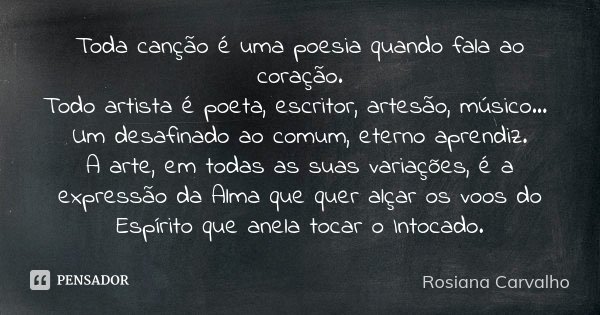 Toda canção é uma poesia quando fala ao coração. Todo artista é poeta, escritor, artesão, músico... Um desafinado ao comum, eterno aprendiz. A arte, em todas as... Frase de Rosiana Carvalho.