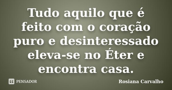 Tudo aquilo que é feito com o coração puro e desinteressado eleva-se no Éter e encontra casa.... Frase de Rosiana Carvalho.