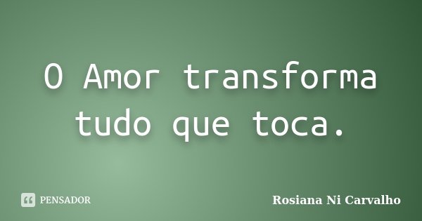 O Amor transforma tudo que toca.... Frase de Rosiana Ni Carvalho.