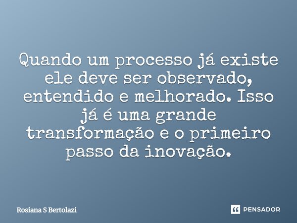 ⁠Quando um processo já existe ele deve ser observado, entendido e melhorado. Isso já é uma grande transformação e o primeiro passo da inovação.... Frase de Rosiana S Bertolazi.