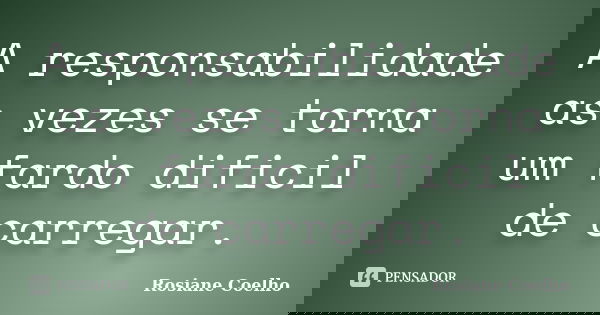 A responsabilidade as vezes se torna um fardo dificil de carregar.... Frase de Rosiane Coelho.