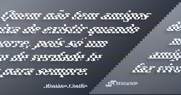 Quem não tem amigos deixa de existir quando morre, pois só um amigo de verdade te faz vivo para sempre.... Frase de Rosiane Coelho.