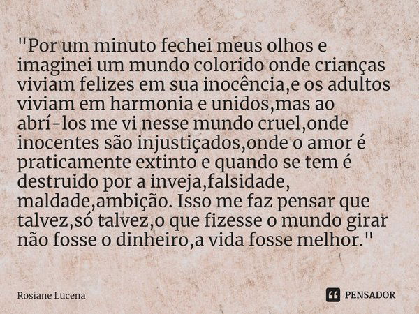 ⁠"Por um minuto fechei meus olhos e imaginei um mundo colorido onde crianças viviam felizes em sua inocência,e os adultos viviam em harmonia e unidos,mas a... Frase de Rosiane Lucena.