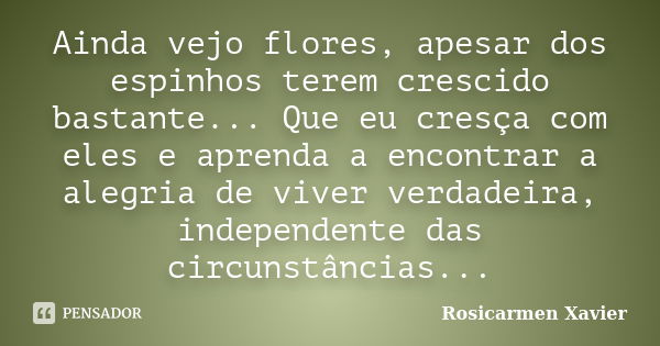 Ainda vejo flores, apesar dos espinhos terem crescido bastante... Que eu cresça com eles e aprenda a encontrar a alegria de viver verdadeira, independente das c... Frase de Rosicarmen Xavier.