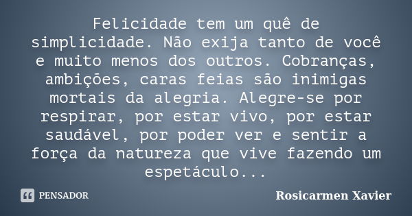 Felicidade tem um quê de simplicidade. Não exija tanto de você e muito menos dos outros. Cobranças, ambições, caras feias são inimigas mortais da alegria. Alegr... Frase de Rosicarmen Xavier.