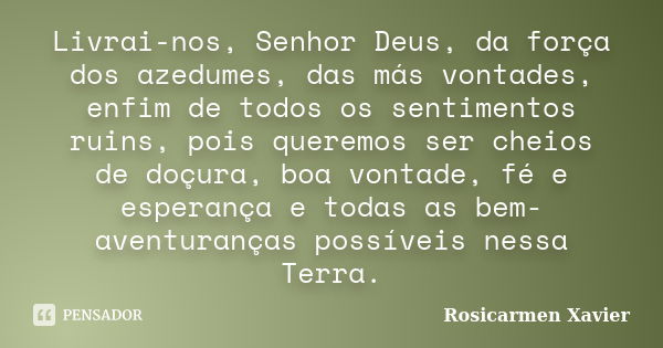 Livrai-nos, Senhor Deus, da força dos azedumes, das más vontades, enfim de todos os sentimentos ruins, pois queremos ser cheios de doçura, boa vontade, fé e esp... Frase de Rosicarmen Xavier.