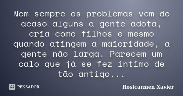 Nem sempre os problemas vem do acaso alguns a gente adota, cria como filhos e mesmo quando atingem a maioridade, a gente não larga. Parecem um calo que já se fe... Frase de Rosicarmen Xavier.