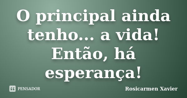 O principal ainda tenho... a vida! Então, há esperança!... Frase de Rosicarmen Xavier.