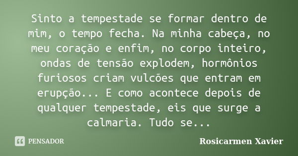 Sinto a tempestade se formar dentro de mim, o tempo fecha. Na minha cabeça, no meu coração e enfim, no corpo inteiro, ondas de tensão explodem, hormônios furios... Frase de Rosicarmen Xavier.