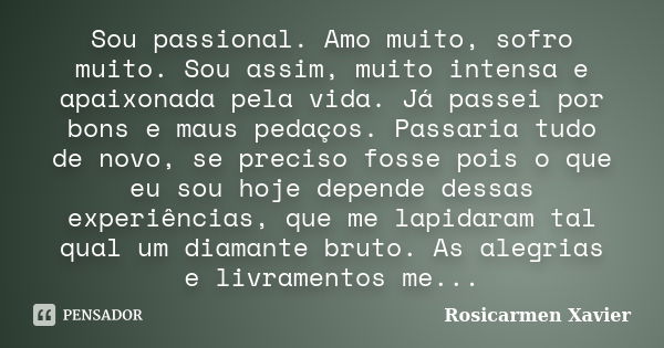 Sou passional. Amo muito, sofro muito. Sou assim, muito intensa e apaixonada pela vida. Já passei por bons e maus pedaços. Passaria tudo de novo, se preciso fos... Frase de Rosicarmen Xavier.