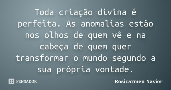 Toda criação divina é perfeita. As anomalias estão nos olhos de quem vê e na cabeça de quem quer transformar o mundo segundo a sua própria vontade.... Frase de Rosicarmen Xavier.